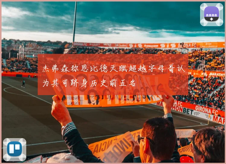 杰弗森称恩比德天赋超越字母哥认为其可跻身历史前五名