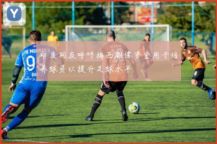 印度网友呼吁梅西雕像资金用于培养球员以提升足球水平