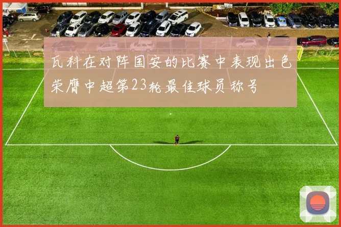 瓦科在对阵国安的比赛中表现出色荣膺中超第23轮最佳球员称号