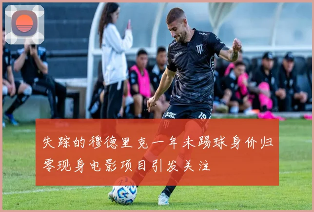 失踪的穆德里克一年未踢球身价归零现身电影项目引发关注