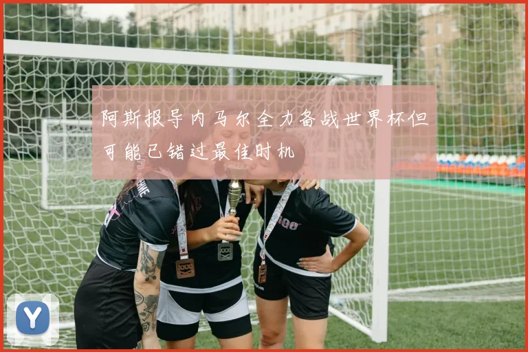 阿斯报导内马尔全力备战世界杯但可能已错过最佳时机