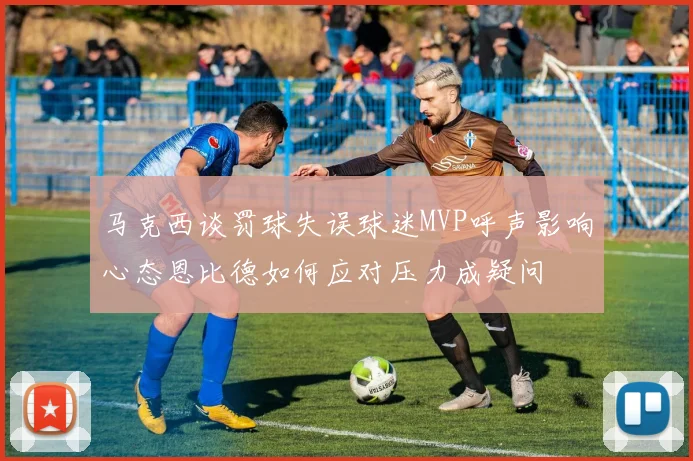马克西谈罚球失误球迷MVP呼声影响心态恩比德如何应对压力成疑问
