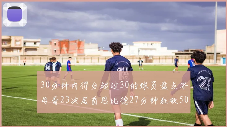 30分钟内得分超过30的球员盘点字母哥23次居首恩比德27分钟狂砍50分