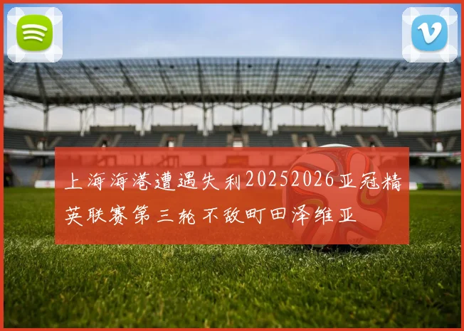上海海港遭遇失利20252026亚冠精英联赛第三轮不敌町田泽维亚