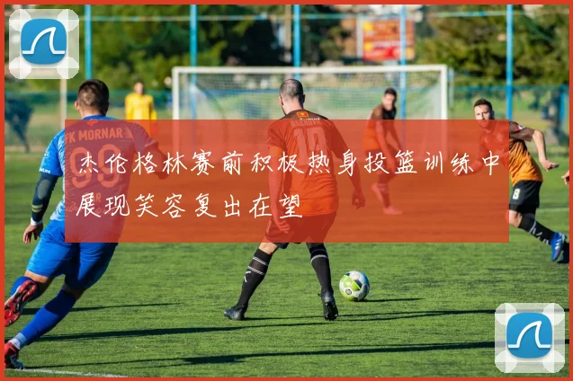 杰伦格林赛前积极热身投篮训练中展现笑容复出在望
