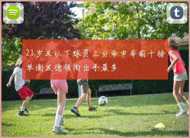 21岁及以下球员三分命中率前十榜单谢泼德领衔出手最多