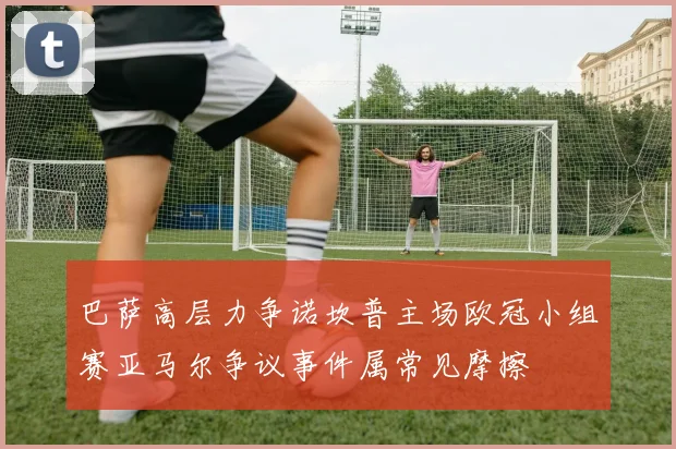 巴萨高层力争诺坎普主场欧冠小组赛亚马尔争议事件属常见摩擦