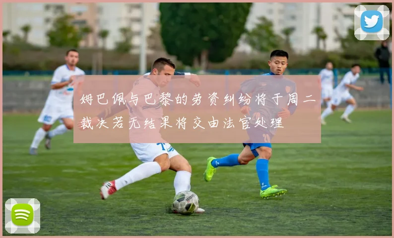 姆巴佩与巴黎的劳资纠纷将于周二裁决若无结果将交由法官处理
