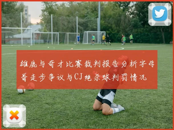 雄鹿与奇才比赛裁判报告分析字母哥走步争议与CJ绝杀球判罚情况