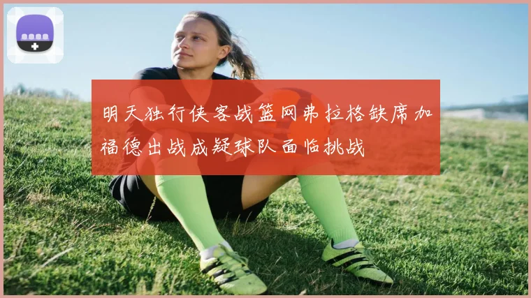 明天独行侠客战篮网弗拉格缺席加福德出战成疑球队面临挑战