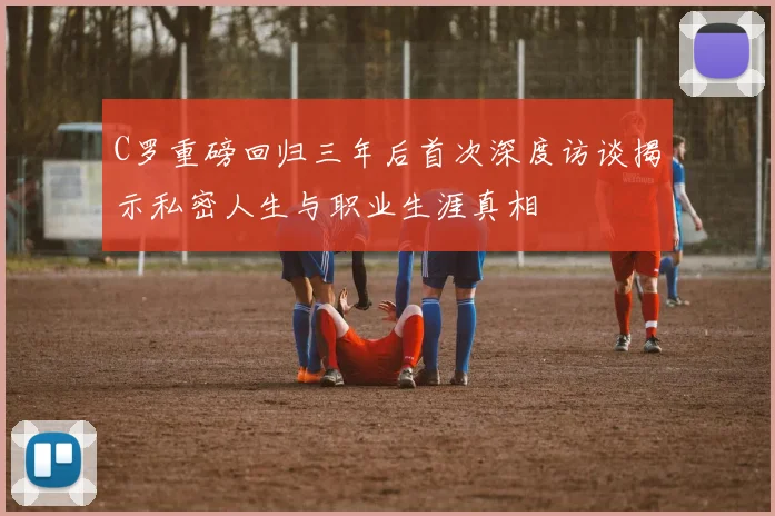 C罗重磅回归三年后首次深度访谈揭示私密人生与职业生涯真相