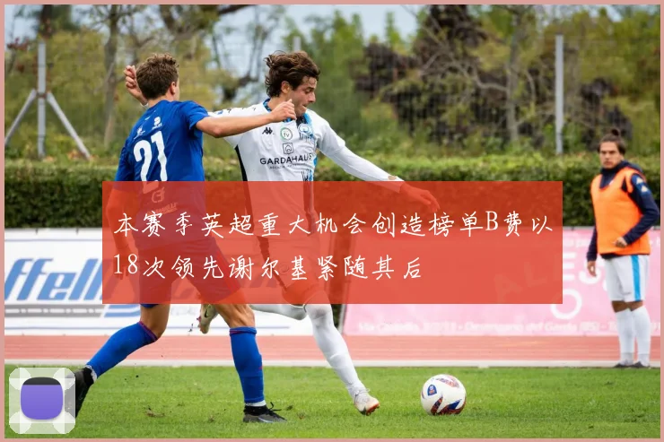 本赛季英超重大机会创造榜单B费以18次领先谢尔基紧随其后