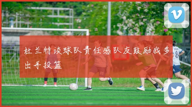 杜兰特谈球队责任感队友鼓励我多出手投篮