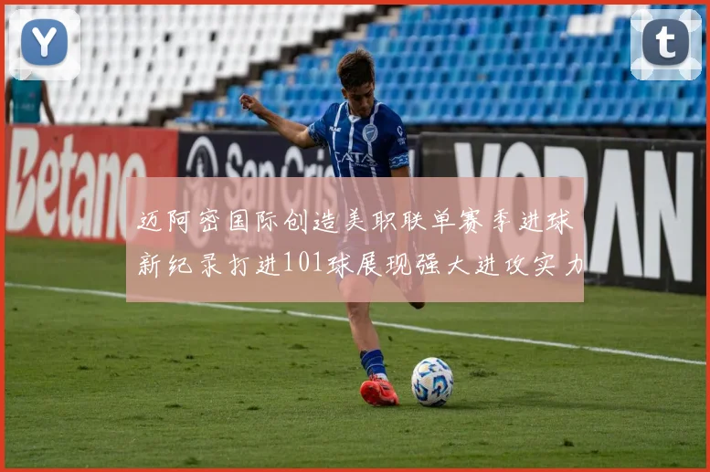 迈阿密国际创造美职联单赛季进球新纪录打进101球展现强大进攻实力