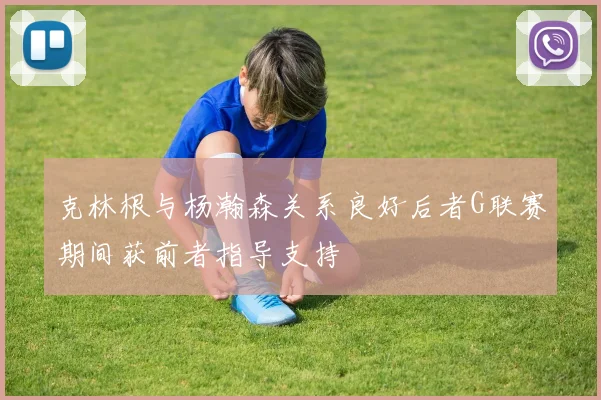 克林根与杨瀚森关系良好后者G联赛期间获前者指导支持