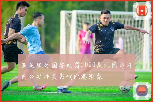 亚足联对国安处罚5000美元因与河内公安冲突影响比赛形象