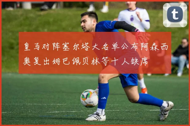 皇马对阵塞尔塔大名单公布阿森西奥复出姆巴佩贝林等十人缺席
