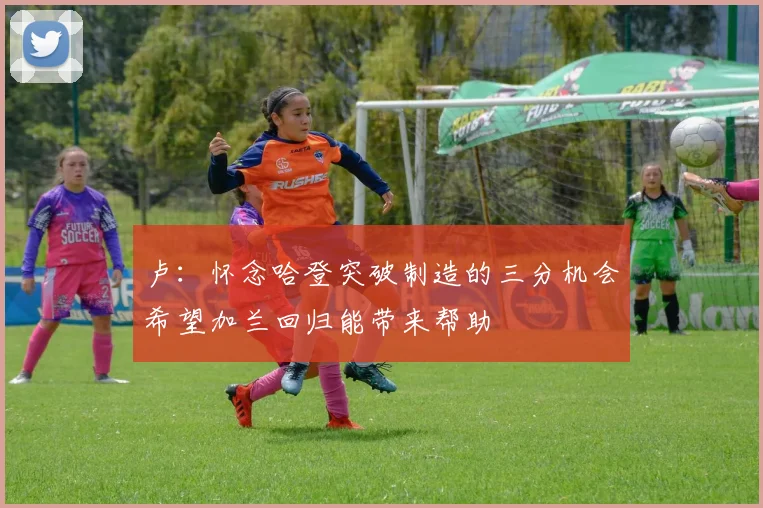 卢：怀念哈登突破制造的三分机会希望加兰回归能带来帮助