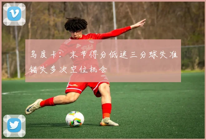 乌度卡：末节得分低迷三分球失准错失多次空位机会