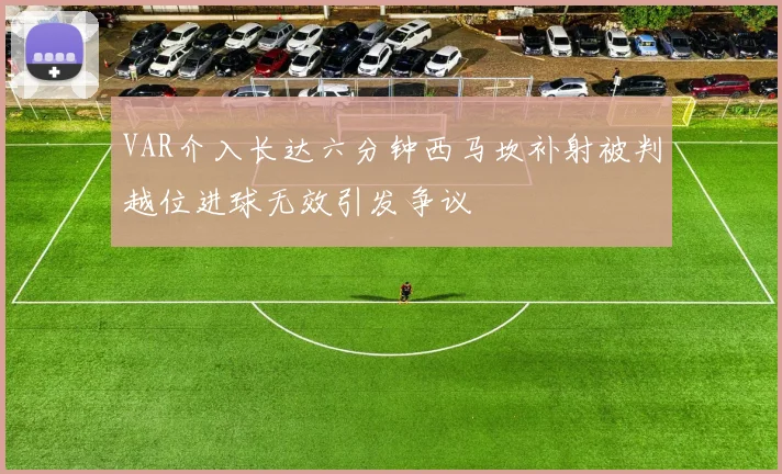 VAR介入长达六分钟西马坎补射被判越位进球无效引发争议