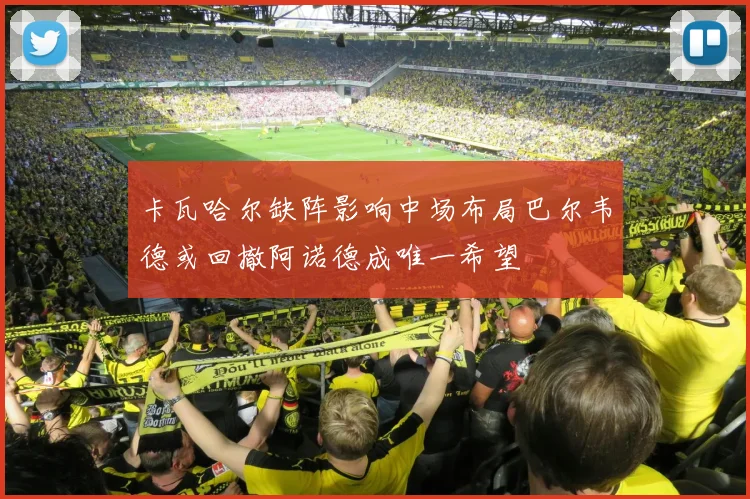 卡瓦哈尔缺阵影响中场布局巴尔韦德或回撤阿诺德成唯一希望