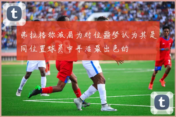 弗拉格称浓眉为对位噩梦认为其是同位置球员中手活最出色的
