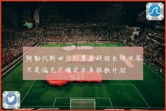 阿勒代斯回应外界质疑称长传冲吊只是偏见不确定未来执教计划