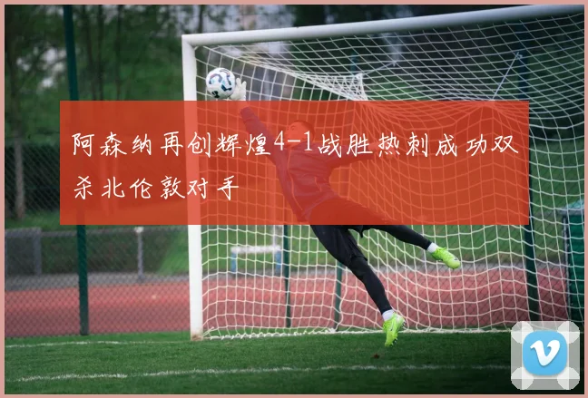 阿森纳再创辉煌4-1战胜热刺成功双杀北伦敦对手