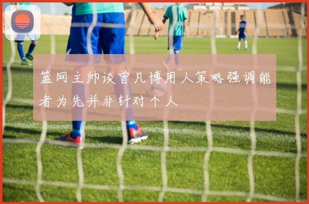 篮网主帅谈曾凡博用人策略强调能者为先并非针对个人