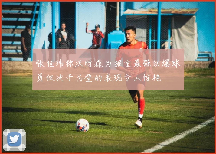 张佳玮称沃特森为掘金最强劲爆球员仅次于戈登的表现令人惊艳
