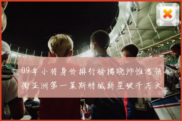09年小将身价排行榜揭晓帅惟浩领衔亚洲第一莱斯特城新星破千万大关