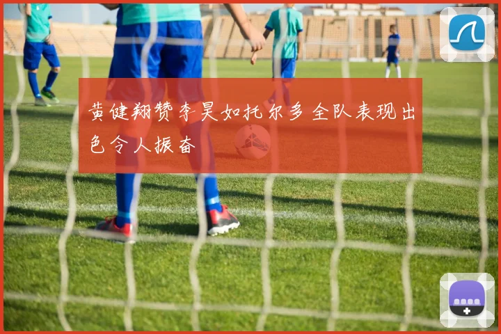 黄健翔赞李昊如托尔多全队表现出色令人振奋