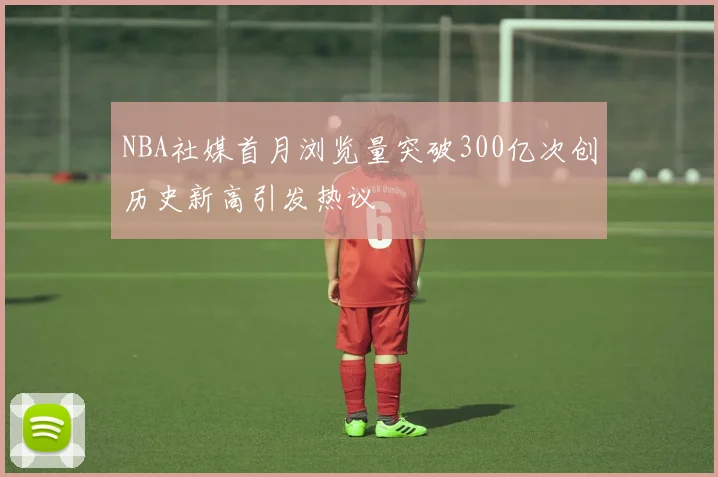 NBA社媒首月浏览量突破300亿次创历史新高引发热议