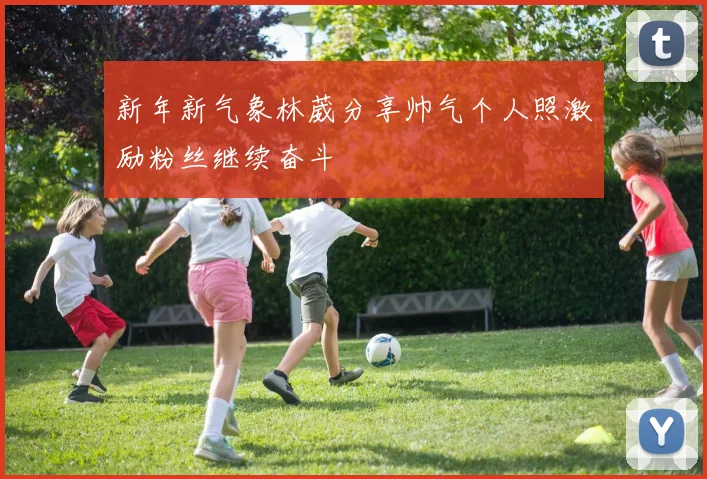 新年新气象林葳分享帅气个人照激励粉丝继续奋斗