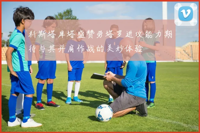 科斯塔库塔盛赞劳塔罗进攻能力期待与其并肩作战的美妙体验