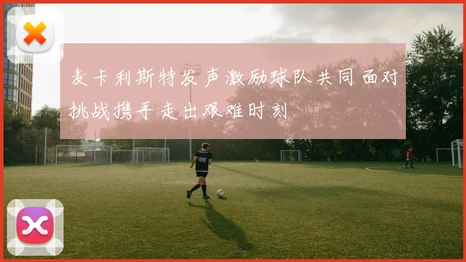 麦卡利斯特发声激励球队共同面对挑战携手走出艰难时刻