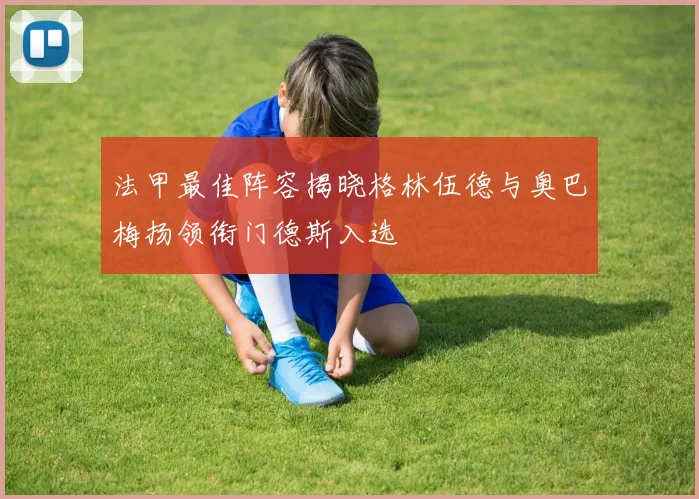 法甲最佳阵容揭晓格林伍德与奥巴梅扬领衔门德斯入选