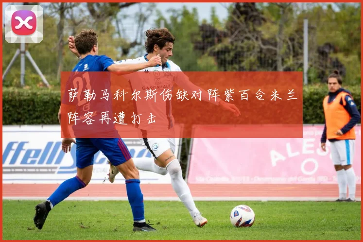 萨勒马科尔斯伤缺对阵紫百合米兰阵容再遭打击