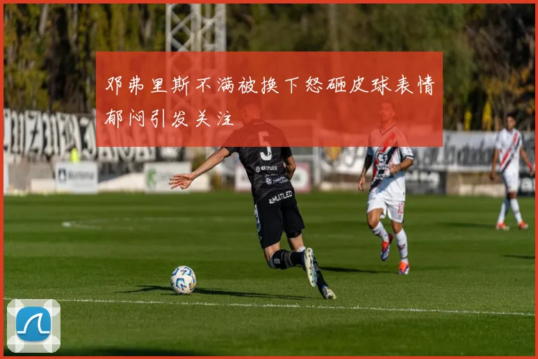 邓弗里斯不满被换下怒砸皮球表情郁闷引发关注