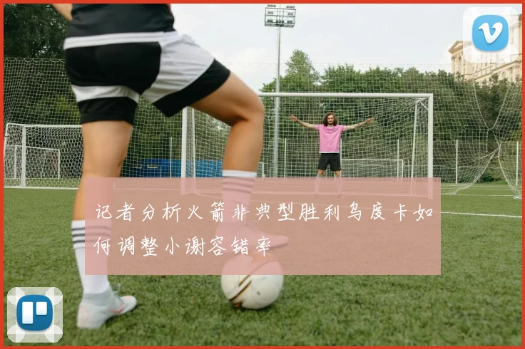 记者分析火箭非典型胜利乌度卡如何调整小谢容错率