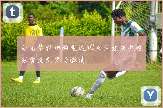 舍甫琴科回顾重返AC米兰经历并透露曾接到罗马邀请